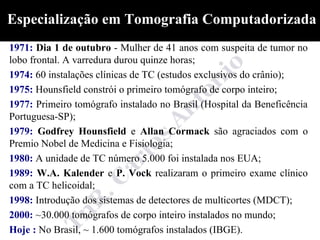 Especialização em Tomografia Computadorizada
1971: Dia 1 de outubro - Mulher de 41 anos com suspeita de tumor no
lobo frontal. A varredura durou quinze horas;
1974: 60 instalações clínicas de TC (estudos exclusivos do crânio);
1975: Hounsfield constrói o primeiro tomógrafo de corpo inteiro;
1977: Primeiro tomógrafo instalado no Brasil (Hospital da Beneficência
Portuguesa-SP);
1979: Godfrey Hounsfield e Allan Cormack são agraciados com o
Premio Nobel de Medicina e Fisiologia;
1980: A unidade de TC número 5.000 foi instalada nos EUA;
1989: W.A. Kalender e P. Vock realizaram o primeiro exame clínico
com a TC helicoidal;
1998: Introdução dos sistemas de detectores de multicortes (MDCT);
2000: ~30.000 tomógrafos de corpo inteiro instalados no mundo;
Hoje : No Brasil, ~ 1.600 tomógrafos instalados (IBGE).
 