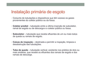 Instalação primária de esgoto
• Conjunto de tubulações e dispositivos que têm acesso os gases
provenientes do coletor público ou da fossa.
• Coletor predial – tubulação entre a última inserção de subcoletor,
ramal de esgoto ou de descarga e o coletor público ou fossa.
• Subcoletor – tubulação que recebe efluentes de um ou mais tubos
de queda ou ramais de esgoto.
• Caixas de inspeção – destinada a permitir a inspeção, limpeza e
desobstrução das tubulações.
• Tubo de queda – tubulação vertical, existente nos prédios de dois ou
mais andares, que recebe os efluentes dos ramais de esgoto e dos
ramais de descarga.
 