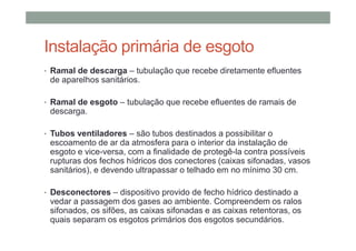 Instalação primária de esgoto
• Ramal de descarga – tubulação que recebe diretamente efluentes
de aparelhos sanitários.
• Ramal de esgoto – tubulação que recebe efluentes de ramais de
descarga.
• Tubos ventiladores – são tubos destinados a possibilitar o
escoamento de ar da atmosfera para o interior da instalação de
esgoto e vice-versa, com a finalidade de protegê-la contra possíveis
rupturas dos fechos hídricos dos conectores (caixas sifonadas, vasos
sanitários), e devendo ultrapassar o telhado em no mínimo 30 cm.
• Desconectores – dispositivo provido de fecho hídrico destinado a
vedar a passagem dos gases ao ambiente. Compreendem os ralos
sifonados, os sifões, as caixas sifonadas e as caixas retentoras, os
quais separam os esgotos primários dos esgotos secundários.
 
