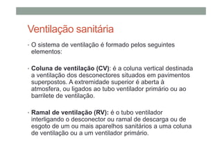 Ventilação sanitária
• O sistema de ventilação é formado pelos seguintes
elementos:
• Coluna de ventilação (CV): é a coluna vertical destinada
a ventilação dos desconectores situados em pavimentos
superpostos. A extremidade superior é aberta à
atmosfera, ou ligados ao tubo ventilador primário ou ao
barrilete de ventilação.
• Ramal de ventilação (RV): é o tubo ventilador
interligando o desconector ou ramal de descarga ou de
esgoto de um ou mais aparelhos sanitários a uma coluna
de ventilação ou a um ventilador primário.
 