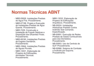 Normas Técnicas ABNT
• NBR-05626. Instalações Prediais
de Água Fria. Procedimento.
• NBR-07198. Projeto e Execução
de Instalações Prediais de Água
Quente. Procedimento.
• NBR-7229. Construção e
Instalação de Fossas Sépticas e
Disposição dos Efluentes Finais.
Procedimento.
• NBR-08160. Instalações Prediais
de Esgotos Sanitários.
Procedimento.
• NBR-10844. Instalações Prediais
de Águas Pluviais.
• NBR-13531. Elaboração de
Projetos de Edificações.
Atividades Técnicas.
Procedimento.
• NBR-13532. Elaboração de
Projetos de Edificações
Arquitetura. Procedimento.
• NB-00024. Instalações
Hidráulicas Prediais Contra
Incêndio Sob Comando.
Especificação.
• NB-00891. Execução de Redes
Prediais de Gases Combustíveis
para Uso Doméstico.
Procedimento.
• NB-00953. Uso de Centrais de
GLP. Procedimento.
• NB-00966. Sistema de Combate
a Incêndio por Espuma.
Procedimento.
 