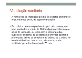 Ventilação sanitária
• A ventilação da instalação predial de esgotos primários é
feita, de modo geral, da seguinte maneira:
• Em prédios de um só pavimento, por, pelo menos, um
tubo ventilador primário de 100mm ligado diretamente à
caixa de inspeção, ou junto com o coletor predial,
subcoletor ou ramal de descarga de um vaso sanitário
prolongado acima da cobertura do prédio; se o prédio for
residencial e tiver, no máximo, três vasos, o tubo
ventilador pode ter diâmetro de 75 mm;
 