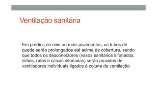 Ventilação sanitária
• Em prédios de dois ou mais pavimentos, os tubos de
queda serão prolongados até acima da cobertura, sendo
que todos os desconectores (vasos sanitários sifonados,
sifões, ralos e caixas sifonadas) serão providos de
ventiladores individuais ligados à coluna de ventilação
 