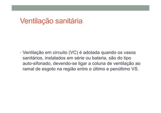 Ventilação sanitária
• Ventilação em circuito (VC) é adotada quando os vasos
sanitários, instalados em série ou bateria, são do tipo
auto-sifonado, devendo-se ligar a coluna de ventilação ao
ramal de esgoto na região entre o último e penúltimo VS.
 