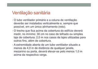 Ventilação sanitária
• O tubo ventilador primário e a coluna de ventilação
deverão ser instalados verticalmente e, sempre que
possível, em um único alinhamento (reto).
• O trecho que fica acima da cobertura do edifício deverá
medir, no mínimo: 30 cm no caso de telhado ou simples
laje de cobertura; 2,0 m nos casos de lajes utilizadas para
outros fins, além de cobertura.
• A extremidade aberta de um tubo ventilador situado a
menos de 4,0 m de distância de qualquer janela,
mezanino ou porta, deverá elevar-se pelo menos 1,0 m
acima da respectiva verga.
 