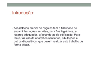 Introdução
• A instalação predial de esgotos tem a finalidade de
encaminhar águas servidas, para fins higiênicos, a
lugares adequados, afastando-as da edificação. Para
tanto, faz uso de aparelhos sanitários, tubulações e
outros dispositivos, que devem realizar este trabalho de
forma eficaz.
 