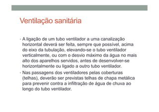Ventilação sanitária
• A ligação de um tubo ventilador a uma canalização
horizontal deverá ser feita, sempre que possível, acima
do eixo da tubulação, elevando-se o tubo ventilador
verticalmente, ou com o desvio máximo da água no mais
alto dos aparelhos servidos, antes de desenvolver-se
horizontalmente ou ligado a outro tubo ventilador.
• Nas passagens dos ventiladores pelas coberturas
(telhas), deverão ser previstas telhas de chapa metálica
para prevenir contra a infiltração de água de chuva ao
longo do tubo ventilador.
 