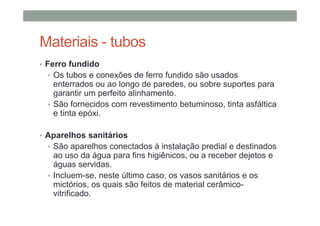 Materiais - tubos
• Ferro fundido
• Os tubos e conexões de ferro fundido são usados
enterrados ou ao longo de paredes, ou sobre suportes para
garantir um perfeito alinhamento.
• São fornecidos com revestimento betuminoso, tinta asfáltica
e tinta epóxi.
• Aparelhos sanitários
• São aparelhos conectados à instalação predial e destinados
ao uso da água para fins higiênicos, ou a receber dejetos e
águas servidas.
• Incluem-se, neste último caso, os vasos sanitários e os
mictórios, os quais são feitos de material cerâmico-
vitrificado.
 