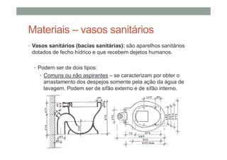 Materiais – vasos sanitários
• Vasos sanitários (bacias sanitárias): são aparelhos sanitários
dotados de fecho hídrico e que recebem dejetos humanos.
• Podem ser de dois tipos:
• Comuns ou não aspirantes – se caracterizam por obter o
arrastamento dos despejos somente pela ação da água de
lavagem. Podem ser de sifão externo e de sifão interno.
 