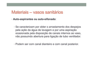 Materiais – vasos sanitários
• Auto-aspirantes ou auto-sifonado:
• Se caracterizam por obter o arrastamento dos despejos
pela ação da água de lavagem e por uma aspiração
ocasionada pela disposição de canais internos ao vaso,
não possuindo abertura para ligação de tubo ventilador.
• Podem ser com canal dianteiro e com canal posterior.
 