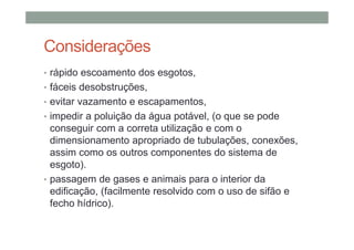 Considerações
• rápido escoamento dos esgotos,
• fáceis desobstruções,
• evitar vazamento e escapamentos,
• impedir a poluição da água potável, (o que se pode
conseguir com a correta utilização e com o
dimensionamento apropriado de tubulações, conexões,
assim como os outros componentes do sistema de
esgoto).
• passagem de gases e animais para o interior da
edificação, (facilmente resolvido com o uso de sifão e
fecho hídrico).
 