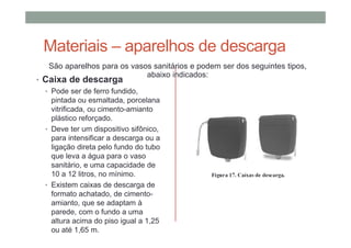 Materiais – aparelhos de descarga
São aparelhos para os vasos sanitários e podem ser dos seguintes tipos,
abaixo indicados:
• Caixa de descarga
• Pode ser de ferro fundido,
pintada ou esmaltada, porcelana
vitrificada, ou cimento-amianto
plástico reforçado.
• Deve ter um dispositivo sifônico,
para intensificar a descarga ou a
ligação direta pelo fundo do tubo
que leva a água para o vaso
sanitário, e uma capacidade de
10 a 12 litros, no mínimo.
• Existem caixas de descarga de
formato achatado, de cimento-
amianto, que se adaptam à
parede, com o fundo a uma
altura acima do piso igual a 1,25
ou até 1,65 m.
 