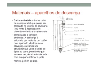 Materiais – aparelhos de descarga
• Caixa embutida – é uma caixa
de espessura tal que possa ser
colocada no interior da alvenaria
(110 mm). É fabricada em
cimento-amianto e o sistema de
• alimentação é também
embutido. A descarga é
acionada por meio de um botão
que, apertado, desloca uma
alavanca, elevando um
obturador que veda a saída de
água ao vaso, permitindo que
essa escoe . A caixa é colocada
com sua parte inferior a, pelo
menos, 0,75 m do piso.
 
