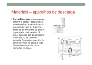 Materiais – aparelhos de descarga
• Caixa Silenciosa – é uma caixa
externa à parede, adaptada ao
vaso sanitário, à altura do bordo
superior do vaso ou à parede,
cerca de 50 cm acima do piso. A
capacidade mínima é de 15
litros, podendo ser de porcelana
vitrificada ou de cimento
amianto. Para reduzir o ruído da
água ao entrar na caixa, o tubo
G de alimentação da caixa
mergulha na água .
 