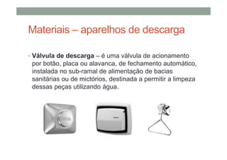 Materiais – aparelhos de descarga
• Válvula de descarga – é uma válvula de acionamento
por botão, placa ou alavanca, de fechamento automático,
instalada no sub-ramal de alimentação de bacias
sanitárias ou de mictórios, destinada a permitir a limpeza
dessas peças utilizando água.
 