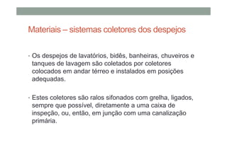 Materiais – sistemas coletores dos despejos
• Os despejos de lavatórios, bidês, banheiras, chuveiros e
tanques de lavagem são coletados por coletores
colocados em andar térreo e instalados em posições
adequadas.
• Estes coletores são ralos sifonados com grelha, ligados,
sempre que possível, diretamente a uma caixa de
inspeção, ou, então, em junção com uma canalização
primária.
 