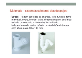 Materiais – sistemas coletores dos despejos
• Sifões - Podem ser feitos de chumbo, ferro fundido, ferro
maleável, cobre, bronze, latão, cimentoamianto, cerâmica
vidrada ou concreto e devem ter fecho hídrico
independente de partes móveis ou de divisões internas,
com altura entre 50 e 100 mm.
 