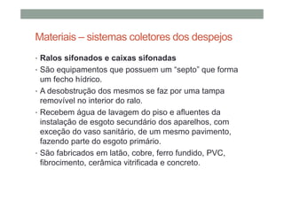 Materiais – sistemas coletores dos despejos
• Ralos sifonados e caixas sifonadas
• São equipamentos que possuem um “septo” que forma
um fecho hídrico.
• A desobstrução dos mesmos se faz por uma tampa
removível no interior do ralo.
• Recebem água de lavagem do piso e afluentes da
instalação de esgoto secundário dos aparelhos, com
exceção do vaso sanitário, de um mesmo pavimento,
fazendo parte do esgoto primário.
• São fabricados em latão, cobre, ferro fundido, PVC,
fibrocimento, cerâmica vitrificada e concreto.
 