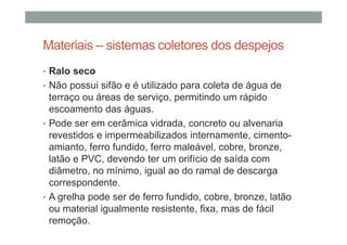 Materiais – sistemas coletores dos despejos
• Ralo seco
• Não possui sifão e é utilizado para coleta de água de
terraço ou áreas de serviço, permitindo um rápido
escoamento das águas.
• Pode ser em cerâmica vidrada, concreto ou alvenaria
revestidos e impermeabilizados internamente, cimento-
amianto, ferro fundido, ferro maleável, cobre, bronze,
latão e PVC, devendo ter um orifício de saída com
diâmetro, no mínimo, igual ao do ramal de descarga
correspondente.
• A grelha pode ser de ferro fundido, cobre, bronze, latão
ou material igualmente resistente, fixa, mas de fácil
remoção.
 