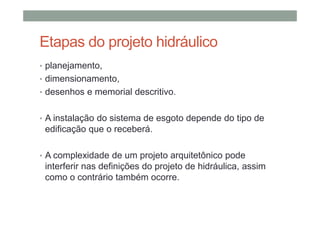 Etapas do projeto hidráulico
• planejamento,
• dimensionamento,
• desenhos e memorial descritivo.
• A instalação do sistema de esgoto depende do tipo de
edificação que o receberá.
• A complexidade de um projeto arquitetônico pode
interferir nas definições do projeto de hidráulica, assim
como o contrário também ocorre.
 