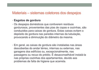 Materiais – sistemas coletores dos despejos
• Esgotos de gordura
• Os despejos domésticos que contiverem resíduos
gordurosos, provenientes das pias de copas e cozinhas, são
conduzidos para caixas de gordura. Estas caixas evitam o
depósito de gordura nas paredes internas da tubulação,
provocando a diminuição do diâmetro da mesma.
• Em geral, as caixas de gordura são instaladas nas áreas
descobertas do andar térreo, internas ou externas, nas
garagens dos edifícios ou, excepcionalmente, nas
passagens ou recuo do prédio. É desaconselhável instalá-la
nas próprias cozinhas dos apartamentos, devido aos
problemas de falta de higiene que acarreta.
 