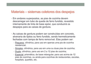 Materiais – sistemas coletores dos despejos
• Em andares superpostos, as pias de cozinha devem
descarregar em tubo de queda de ferro fundido, revestido
internamente de tinta de base epóxi, que conduzirá os
despejos para as caixas de gordura.
• As caixas de gordura podem ser construídas em concreto,
alvenaria de tijolos ou ferro fundido, sendo hermeticamente
fechadas com tampa de ferro removível. Elas podem ser:
• Pequena, cilíndrica, para uso em apenas uma pia de cozinha
residencial;
• Simples, cilíndrica, para uso em uma ou duas pias de cozinha;
• Dupla, cilíndrica, para uso em 2 a 12 pias de cozinha;
• Especial, prismática, de base retangular, para uso acima de 12
pias de cozinhas, ou ainda para cozinhas de restaurantes, escolas,
hospitais, quartéis, etc.
 