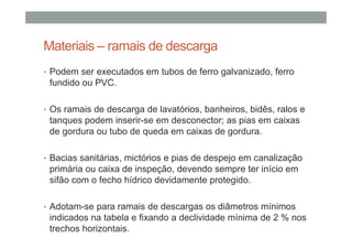Materiais – ramais de descarga
• Podem ser executados em tubos de ferro galvanizado, ferro
fundido ou PVC.
• Os ramais de descarga de lavatórios, banheiros, bidês, ralos e
tanques podem inserir-se em desconector; as pias em caixas
de gordura ou tubo de queda em caixas de gordura.
• Bacias sanitárias, mictórios e pias de despejo em canalização
primária ou caixa de inspeção, devendo sempre ter início em
sifão com o fecho hídrico devidamente protegido.
• Adotam-se para ramais de descargas os diâmetros mínimos
indicados na tabela e fixando a declividade mínima de 2 % nos
trechos horizontais.
 