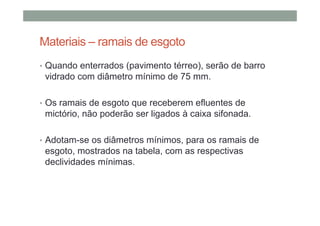Materiais – ramais de esgoto
• Quando enterrados (pavimento térreo), serão de barro
vidrado com diâmetro mínimo de 75 mm.
• Os ramais de esgoto que receberem efluentes de
mictório, não poderão ser ligados à caixa sifonada.
• Adotam-se os diâmetros mínimos, para os ramais de
esgoto, mostrados na tabela, com as respectivas
declividades mínimas.
 