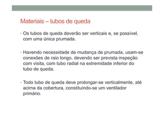 Materiais – tubos de queda
• Os tubos de queda deverão ser verticais e, se possível,
com uma única prumada.
• Havendo necessidade de mudança de prumada, usam-se
conexões de raio longo, devendo ser prevista inspeção
com visita, com tubo radial na extremidade inferior do
tubo de queda.
• Todo tubo de queda deve prolongar-se verticalmente, até
acima da cobertura, constituindo-se um ventilador
primário.
 