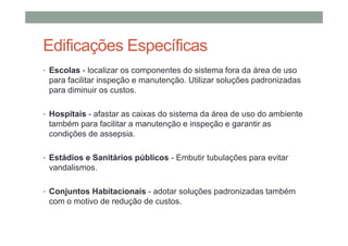 Edificações Específicas
• Escolas - localizar os componentes do sistema fora da área de uso
para facilitar inspeção e manutenção. Utilizar soluções padronizadas
para diminuir os custos.
• Hospitais - afastar as caixas do sistema da área de uso do ambiente
também para facilitar a manutenção e inspeção e garantir as
condições de assepsia.
• Estádios e Sanitários públicos - Embutir tubulações para evitar
vandalismos.
• Conjuntos Habitacionais - adotar soluções padronizadas também
com o motivo de redução de custos.
 
