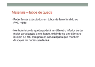 Materiais – tubos de queda
• Poderão ser executados em tubos de ferro fundido ou
PVC rígido.
• Nenhum tubo de queda poderá ter diâmetro inferior ao da
maior canalização a ele ligado, exigindo-se um diâmetro
mínimo de 100 mm para as canalizações que recebem
despejos de bacias sanitárias.
 