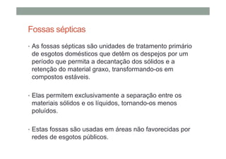 Fossas sépticas
• As fossas sépticas são unidades de tratamento primário
de esgotos domésticos que detêm os despejos por um
período que permita a decantação dos sólidos e a
retenção do material graxo, transformando-os em
compostos estáveis.
• Elas permitem exclusivamente a separação entre os
materiais sólidos e os líquidos, tornando-os menos
poluídos.
• Estas fossas são usadas em áreas não favorecidas por
redes de esgotos públicos.
 