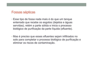 Fossas sépticas
• Esse tipo de fossa nada mais é do que um tanque
enterrado que recebe os esgotos (dejetos e águas
servidas), retém a parte sólida e inicia o processo
biológico de purificação da parte líquida (efluente).
• Mas é preciso que esses efluentes sejam infiltrados no
solo para completar o processo biológico de purificação e
eliminar os riscos de contaminação.
 
