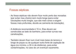 Fossas sépticas
• As fossa sépticas não devem ficar muito perto das moradias
(par evitar mau cheiro) nem muito longe (para evitar
tubulações muito longas, que são mais caras e exigem
fossas mais profundas, devido ao caimento da tubulação).
• A distância recomendada é 15 m. Elas devem ser
construídas ao lado do banheiro, para evitar curvas nas
canalizações.
• Também devem ficar num nível mais baixo do terreno e
longe de poços ou de qualquer outra fonte de captação de
água (no mínimo, a 30 m de distância), para evitar
contaminações, no caso de um eventual vazamento.
 