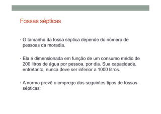 Fossas sépticas
• O tamanho da fossa séptica depende do número de
pessoas da moradia.
• Ela é dimensionada em função de um consumo médio de
200 litros de água por pessoa, por dia. Sua capacidade,
entretanto, nunca deve ser inferior a 1000 litros.
• A norma prevê o emprego dos seguintes tipos de fossas
sépticas:
 