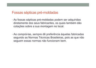 Fossas sépticas pré-moldadas
• As fossas sépticas pré-moldadas podem ser adquiridas
diretamente dos seus fabricantes, os quais também dão
cotações sobre a sua montagem no local.
• Ao comprá-las, sempre dê preferência àquelas fabricadas
segundo as Normas Técnicas Brasileiras, pois as que não
seguem essas normas não funcionam bem.
 