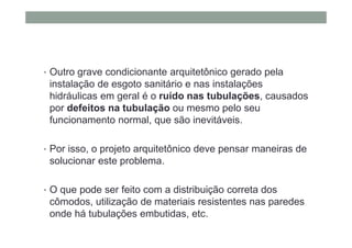 • Outro grave condicionante arquitetônico gerado pela
instalação de esgoto sanitário e nas instalações
hidráulicas em geral é o ruído nas tubulações, causados
por defeitos na tubulação ou mesmo pelo seu
funcionamento normal, que são inevitáveis.
• Por isso, o projeto arquitetônico deve pensar maneiras de
solucionar este problema.
• O que pode ser feito com a distribuição correta dos
cômodos, utilização de materiais resistentes nas paredes
onde há tubulações embutidas, etc.
 