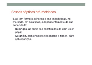 Fossas sépticas pré-moldadas
• Elas têm formato cilíndrico e são encontradas, no
mercado, em dois tipos, independentemente de sua
capacidade:
• Inteiriças, as quais são constituídas de uma única
peça;
• De anéis, com encaixes tipo macho e fêmea, para
sobreposição.
 
