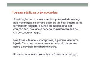 Fossas sépticas pré-moldadas
• A instalação de uma fossa séptica pré-moldada começa
pela escavação do buraco onde ela vai ficar enterrada no
terreno; em seguida, o fundo do buraco deve ser
compactado, nivelado e coberto com uma camada de 5
cm de concreto magro.
• Nas fossas de anéis sobrepostos, é preciso fazer uma
laje de 7 cm de concreto armado no fundo do buraco,
sobre a camada de concreto magro.
• Finalmente, a fossa pré-moldada é colocada no lugar.
 