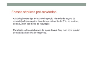Fossas sépticas pré-moldadas
• A tubulação que liga a caixa de inspeção (da rede de esgoto da
moradia) à fossa séptica deve ter um caimento de 2 %, no mínimo,
ou seja, 2 cm por metro de tubulação.
• Para tanto, o topo do buraco da fossa deverá ficar num nível inferior
ao da saída da caixa de inspeção.
 