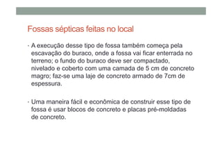 Fossas sépticas feitas no local
• A execução desse tipo de fossa também começa pela
escavação do buraco, onde a fossa vai ficar enterrada no
terreno; o fundo do buraco deve ser compactado,
nivelado e coberto com uma camada de 5 cm de concreto
magro; faz-se uma laje de concreto armado de 7cm de
espessura.
• Uma maneira fácil e econômica de construir esse tipo de
fossa é usar blocos de concreto e placas pré-moldadas
de concreto.
 