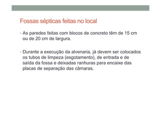 Fossas sépticas feitas no local
• As paredes feitas com blocos de concreto têm de 15 cm
ou de 20 cm de largura.
• Durante a execução da alvenaria, já devem ser colocados
os tubos de limpeza (esgotamento), de entrada e de
saída da fossa e deixadas ranhuras para encaixe das
placas de separação das câmaras.
 
