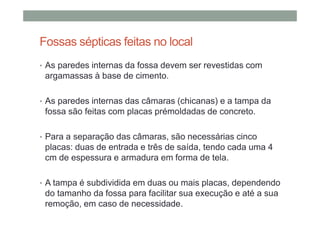 Fossas sépticas feitas no local
• As paredes internas da fossa devem ser revestidas com
argamassas à base de cimento.
• As paredes internas das câmaras (chicanas) e a tampa da
fossa são feitas com placas prémoldadas de concreto.
• Para a separação das câmaras, são necessárias cinco
placas: duas de entrada e três de saída, tendo cada uma 4
cm de espessura e armadura em forma de tela.
• A tampa é subdividida em duas ou mais placas, dependendo
do tamanho da fossa para facilitar sua execução e até a sua
remoção, em caso de necessidade.
 