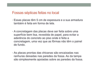 Fossas sépticas feitas no local
• Essas placas têm 5 cm de espessura e a sua armadura
também é feita em forma de tela.
• A concretagem das placas deve ser feita sobre uma
superfície bem lisa, revestida de papel, para evitar a
aderência do concreto ao piso onde é feita a
concretagem, uma vez que as fôrmas não têm o painel
de fundo.
• As placas prontas das chicanas são encaixadas nas
ranhuras deixadas nas paredes da fossa. As da tampa
são simplesmente apoiadas sobre as paredes da fossa.
 
