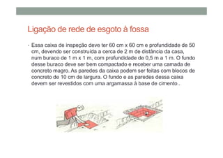 Ligação de rede de esgoto à fossa
• Essa caixa de inspeção deve ter 60 cm x 60 cm e profundidade de 50
cm, devendo ser construída a cerca de 2 m de distância da casa,
num buraco de 1 m x 1 m, com profundidade de 0,5 m a 1 m. O fundo
desse buraco deve ser bem compactado e receber uma camada de
concreto magro. As paredes da caixa podem ser feitas com blocos de
concreto de 10 cm de largura. O fundo e as paredes dessa caixa
devem ser revestidos com uma argamassa à base de cimento..
 