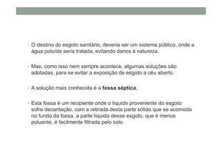 • O destino do esgoto sanitário, deveria ser um sistema público, onde a
água poluída seria tratada, evitando danos à natureza.
• Mas, como isso nem sempre acontece, algumas soluções são
adotadas, para se evitar a exposição de esgoto a céu aberto.
• A solução mais conhecida é a fossa séptica.
• Esta fossa é um recipiente onde o líquido proveniente do esgoto
sofre decantação, com a retirada desta parte sólida que se acomoda
no fundo da fossa, a parte líquida desse esgoto, que é menos
poluente, é facilmente filtrada pelo solo.
 