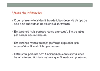 Valas de infiltração
• O comprimento total das linhas de tubos depende do tipo de
solo e da quantidade de efluente a ser tratada.
• Em terrenos mais porosos (como arenosos), 8 m de tubos
por pessoa são suficientes.
• Em terrenos menos porosos (como os argilosos), são
necessários 12 m de tubo por pessoa.
• Entretanto, para um bom funcionamento do sistema, cada
linha de tubos não deve ter mais que 30 m de comprimento.
 