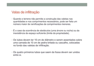 Valas de infiltração
• Quando o terreno não permite a construção das valetas nas
quantidades e nos comprimentos necessários, pode ser feito um
número maior de ramificações de comprimentos menores.
• É o caso da ocorrência de obstáculos (uma árvore ou rocha) ou da
inexistência de espaço suficiente (limite da propriedade).
• Os tubos devem ter 10 cm de diâmetro e serem assentados sobre
uma camada de 10 cm de pedra britada ou cascalho, colocadas
no fundo das valetas de infiltração.
• Os quatro primeiros tubos que saem da fossa devem ser unidos
entre si.
 
