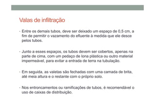 Valas de infiltração
• Entre os demais tubos, deve ser deixado um espaço de 0,5 cm, a
fim de permitir o vazamento do efluente à medida que ele desce
pelos tubos.
• Junto a esses espaços, os tubos devem ser cobertos, apenas na
parte de cima, com um pedaço de lona plástica ou outro material
impermeável, para evitar a entrada de terra na tubulação.
• Em seguida, as valetas são fechadas com uma camada de brita,
até meia altura e o restante com o próprio solo.
• Nos entroncamentos ou ramificações de tubos, é recomendável o
uso de caixas de distribuição.
 