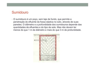 Sumidouro
• O sumidouro é um poço, sem laje de fundo, que permite a
penetração do efluente da fossa séptica no solo, através de suas
paredes. O diâmetro e a profundidade dos sumidouros depende das
quantidades de efluentes e do tipo de solo. Mas não devem ter
menos do que 1 m de diâmetro e mais do que 3 m de profundidade.
 